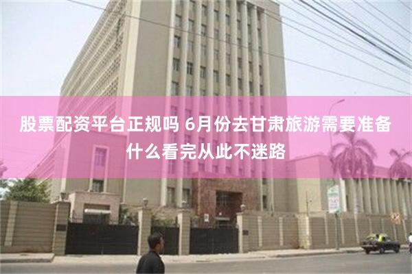 股票配资平台正规吗 6月份去甘肃旅游需要准备什么看完从此不迷路