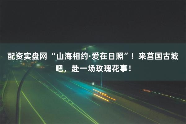 配资实盘网 “山海相约·爱在日照”！来莒国古城吧，赴一场玫瑰花事！