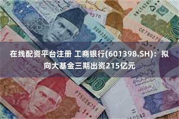 在线配资平台注册 工商银行(601398.SH)：拟向大基金三期出资215亿元