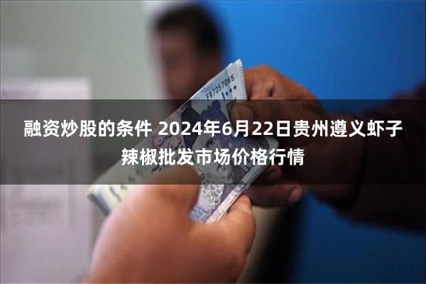 融资炒股的条件 2024年6月22日贵州遵义虾子辣椒批发市场价格行情