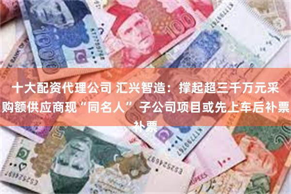 十大配资代理公司 汇兴智造：撑起超三千万元采购额供应商现“同名人” 子公司项目或先上车后补票