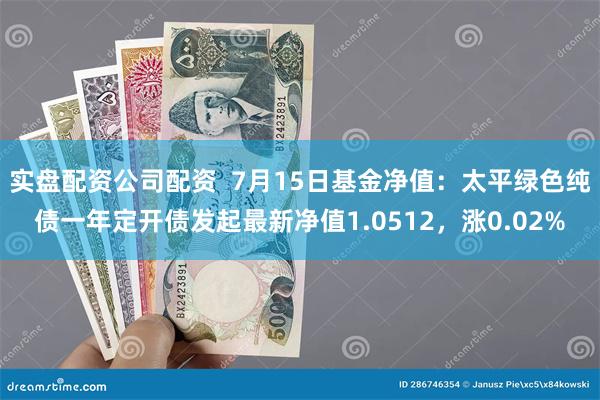 实盘配资公司配资  7月15日基金净值：太平绿色纯债一年定开债发起最新净值1.0512，涨0.02%