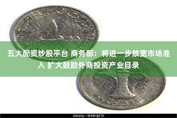 五大配资炒股平台 商务部：将进一步放宽市场准入 扩大鼓励外商投资产业目录