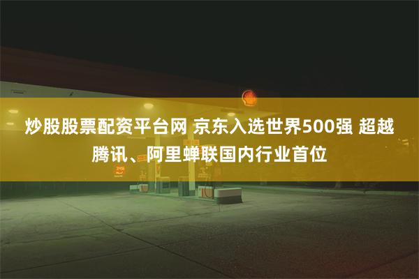 炒股股票配资平台网 京东入选世界500强 超越腾讯、阿里蝉联国内行业首位