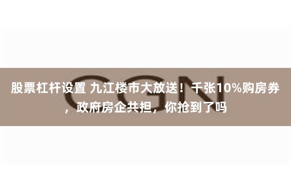 股票杠杆设置 九江楼市大放送！千张10%购房券，政府房企共担，你抢到了吗