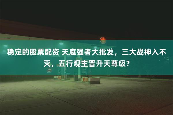 稳定的股票配资 天庭强者大批发，三大战神入不灭，五行观主晋升天尊级？