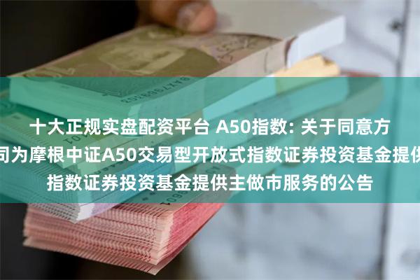 十大正规实盘配资平台 A50指数: 关于同意方正证券股份有限公司为摩根中证A50交易型开放式指数证券投资基金提供主做市服务的公告