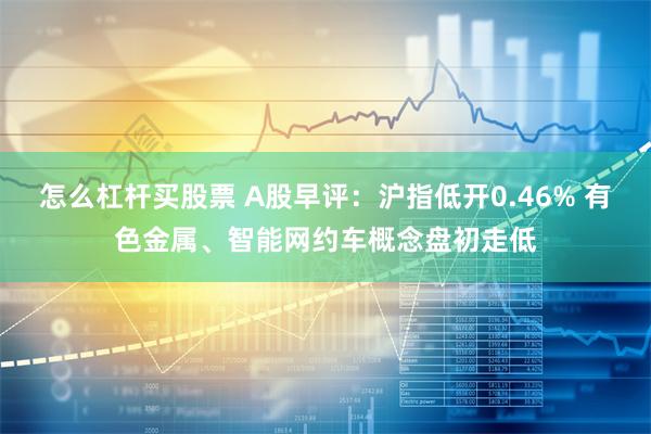 怎么杠杆买股票 A股早评：沪指低开0.46% 有色金属、智能网约车概念盘初走低