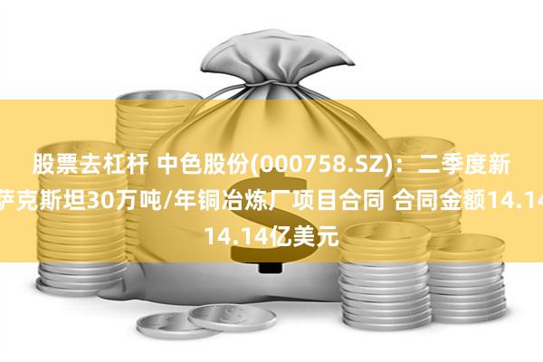 股票去杠杆 中色股份(000758.SZ)：二季度新签署哈萨克斯坦30万吨/年铜冶炼厂项目合同 合同金额14.14亿美元