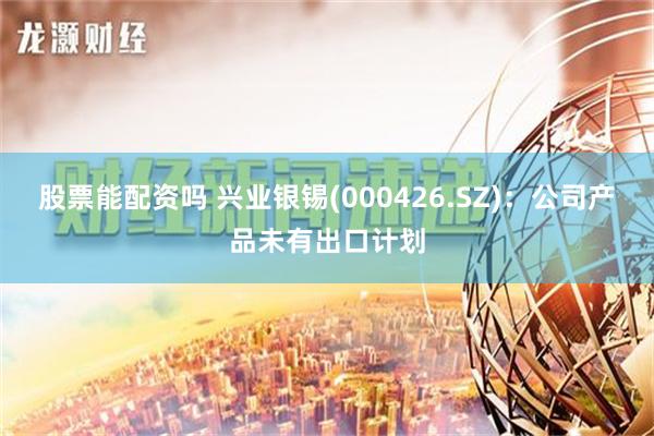 股票能配资吗 兴业银锡(000426.SZ)：公司产品未有出口计划