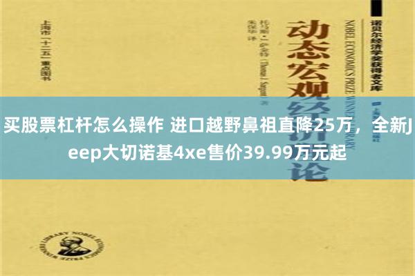 买股票杠杆怎么操作 进口越野鼻祖直降25万，全新Jeep大切诺基4xe售价39.99万元起