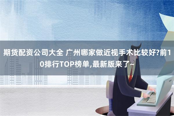 期货配资公司大全 广州哪家做近视手术比较好?前10排行TOP榜单,最新版来了~