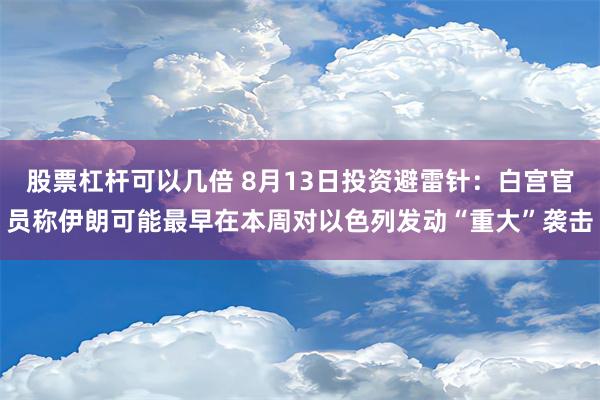 股票杠杆可以几倍 8月13日投资避雷针：白宫官员称伊朗可能最早在本周对以色列发动“重大”袭击