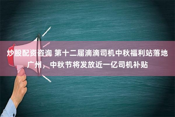 炒股配资咨询 第十二届滴滴司机中秋福利站落地广州，中秋节将发放近一亿司机补贴