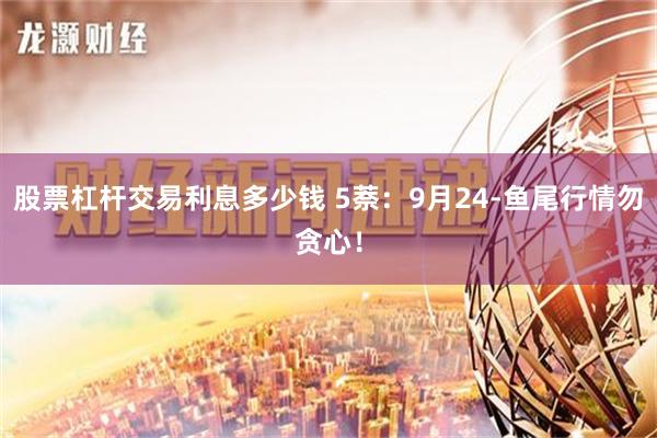 股票杠杆交易利息多少钱 5萘：9月24-鱼尾行情勿贪心！