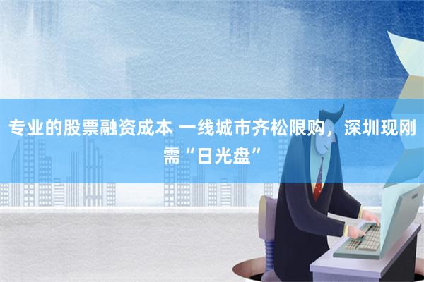 专业的股票融资成本 一线城市齐松限购，深圳现刚需“日光盘”