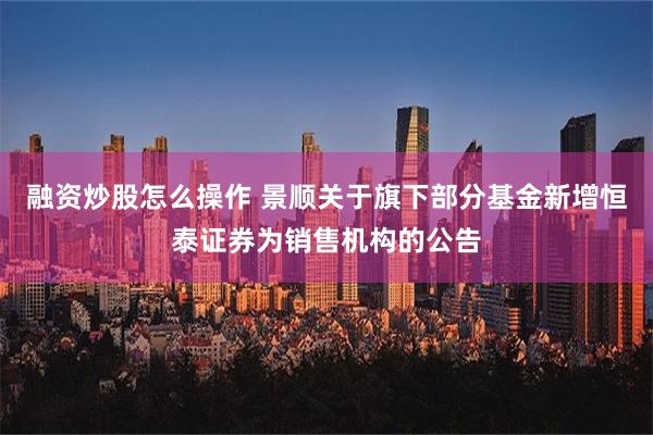 融资炒股怎么操作 景顺关于旗下部分基金新增恒泰证券为销售机构的公告