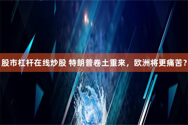 股市杠杆在线炒股 特朗普卷土重来，欧洲将更痛苦？