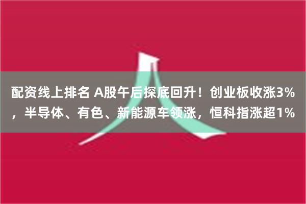 配资线上排名 A股午后探底回升！创业板收涨3%，半导体、有色、新能源车领涨，恒科指涨超1%