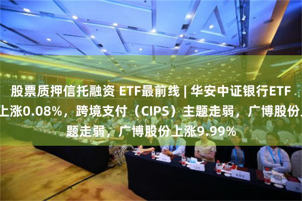 股票质押信托融资 ETF最前线 | 华安中证银行ETF(516210)上涨0.08%，跨境支付（CIPS）主题走弱，广博股份上涨9.99%