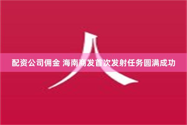 配资公司佣金 海南商发首次发射任务圆满成功