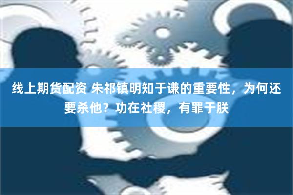 线上期货配资 朱祁镇明知于谦的重要性，为何还要杀他？功在社稷，有罪于朕