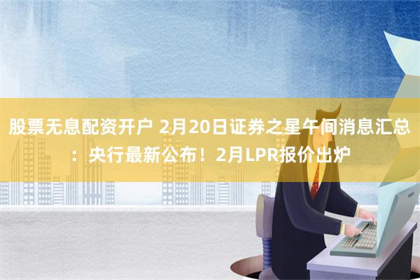 股票无息配资开户 2月20日证券之星午间消息汇总：央行最新公布！2月LPR报价出炉